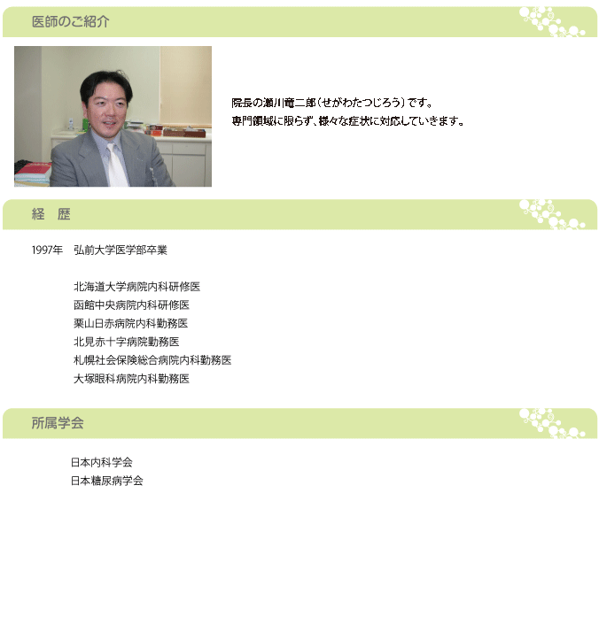 院長の瀬川竜二郎（せがわたつじろう）です。 専門領域に限らず、様々な症状に対応していきます。 内科疾患以外でも地域の地科の医師との連携や、入院が必要な場合には江別市立病院や、江別病院、社会保険総合病院との病診連携を行っております。 江別地域の皆様に貢献できる診療を心がけて行きたいと思います。 今後とも宜しくお願い致します。1997年　弘前大学医学部卒業 　　　　 　　　　北海道大学病院内科研修医 　　　　函館中央病院内科研修医 　　　　栗山日赤病院内科勤務医 　　　　北見赤十字病院勤務医 　　　　札幌社会保険総合病院内科勤務医 　　　　大塚眼科病院内科勤務医